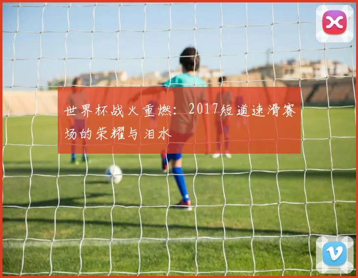 世界杯战火重燃：2017短道速滑赛场的荣耀与泪水