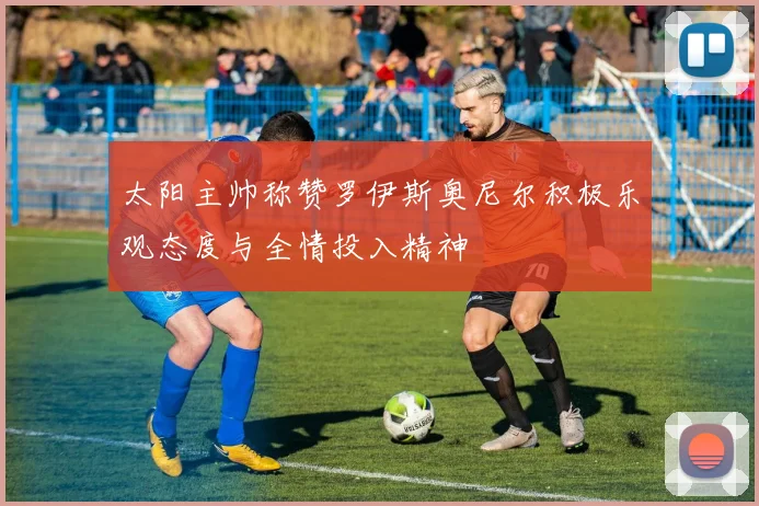 太阳主帅称赞罗伊斯奥尼尔积极乐观态度与全情投入精神