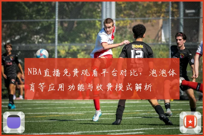 NBA直播免费观看平台对比,泡泡体育等应用功能与收费模式解析